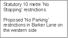 Statutory 10 metre ‘No Stopping’ restrictions.

Proposed ‘No Parking’ restrictions in Barker Lane on the western side 

