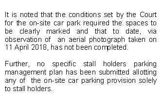 It is noted that the conditions set by the Court for the on-site car park required the spaces to be clearly marked and that to date, via observation of  an aerial photograph taken on 11 April 2018, has not been completed. 

Further, no specific stall holders parking management plan has been submitted allotting any of  the on-site car parking provision solely to stall holders.


