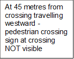 At 45 metres from crossing travelling westward - pedestrian crossing sign at crossing NOT visible